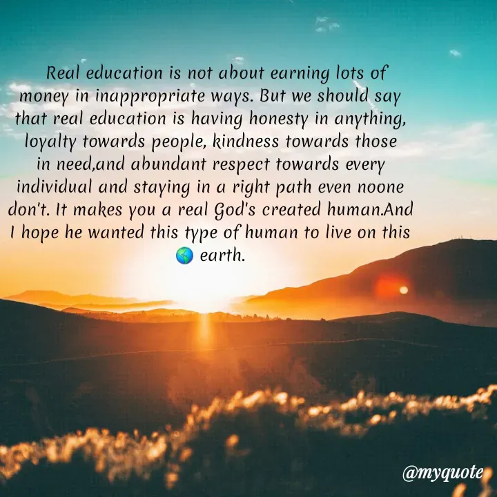 Quote by hima's lines -   Real education is not about earning lots of money in inappropriate ways. But we should say that real education is having honesty in anything, loyalty towards people, kindness towards those in need,and abundant respect towards every individual and staying in a right path even noone don't. It makes you a real God's created human.And I hope he wanted this type of human to live on this 🌎 earth. - Made using Quotes Creator App, Post Maker App