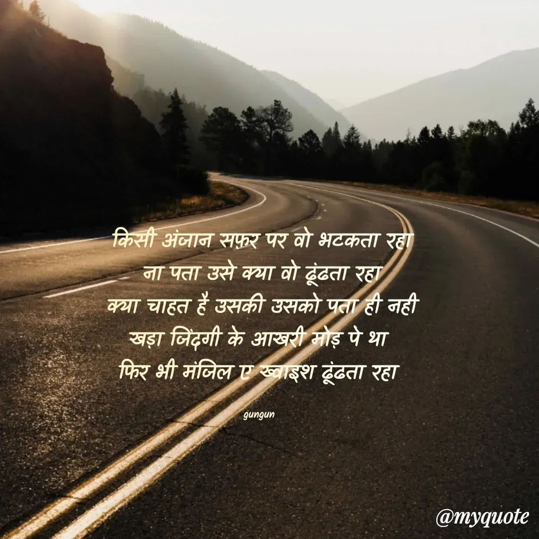 Quote by Gungun - किसी अंजान सफ़र पर वो भटकता रहा
ना पता उसे क्या वो ढूंढता रहा
क्या चाहत है उसकी उसको पता ही नही
खड़ा जिंदगी के आखरी मोड़ पे था 
फिर भी मंजिल ए ख्वाइश ढूंढता रहा 

gungun  - Made using Quotes Creator App, Post Maker App