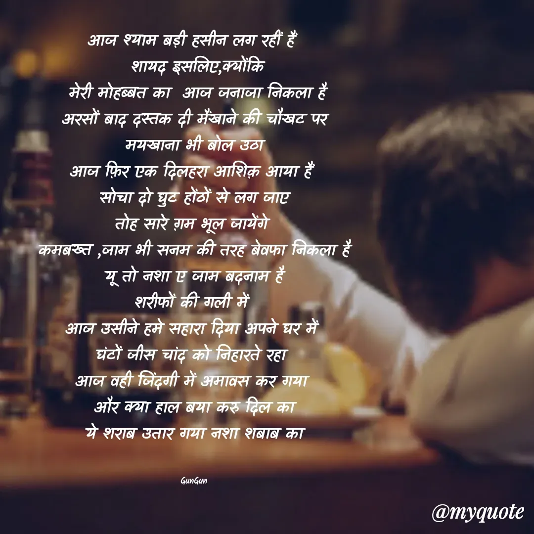 Quote by Gungun - आज श्याम बड़ी हसीन लग रहीं हैं 
 शायद इसलिए,क्योंकि
 मेरी मोहब्बत का  आज जनाजा निकला है
अरसों बाद दस्तक दी मैंखाने की चौखट पर
मयखाना भी बोल उठा
आज फ़िर एक दिलहरा आशिक़ आया हैं 
सोचा दो घुट होंठों से लग जाए
तोह सारे ग़म भूल जायेंगे 
कमबख्त ,जाम भी सनम की तरह बेवफा निकला है
यू तो नशा ए जाम बदनाम है
शरीफों की गली में 
आज उसीने हमे सहारा दिया अपने घर में 
घंटों जीस चांद को निहारते रहा 
आज वही जिंदगी में अमावस कर गया 
और क्या हाल बया करु दिल का
ये शराब उतार गया नशा शबाब का


GunGun - Made using Quotes Creator App, Post Maker App