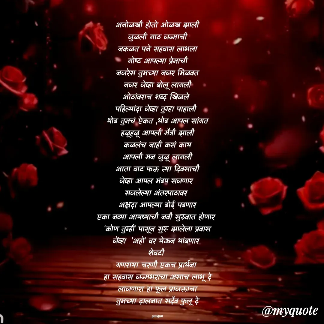 Quote by Gungun - अनोळखी होतो ओळख झाली
जुळली गाठ जन्माची
नकळत पने सहवास लाभला
गोष्ट आपल्या प्रेमाची
नजरेस तुमच्या नजर मिळवत
नजर जेव्हा बोलू लागली
ओठांवराच शब्द खिळले 
पहिल्यांदा जेव्हा तुम्हा पाहाली 
थोड तुमचं ऐकत ,थोड आपल सांगत
हळूहळू आपलीं मैत्री झाली
कळलंच नाही कसं काय
आपली मन जुळू लागली
आता वाट फक्त त्या दिवसाची
जेव्हा आपल मंडप सजणार 
सजलेल्या अंतरपाठावर 
अक्षदा आपल्या डोई पडणार
एका नव्या आयष्याची नवी सुरुवात होणार 
'कोण तुम्हीं' पासून सुरू झालेला प्रवास
जेंव्हा  'अहो' वर येऊन थांबणार 
शेवटी 
गणराया चरणी एकच प्रार्थना 
हा सहवास जन्मभराचा असाच लाभू दे
लाजणारा हा फूल प्राजक्ताचा
तुमच्या दालनात सदैव फुलू दे

gungun - Made using Quotes Creator App, Post Maker App