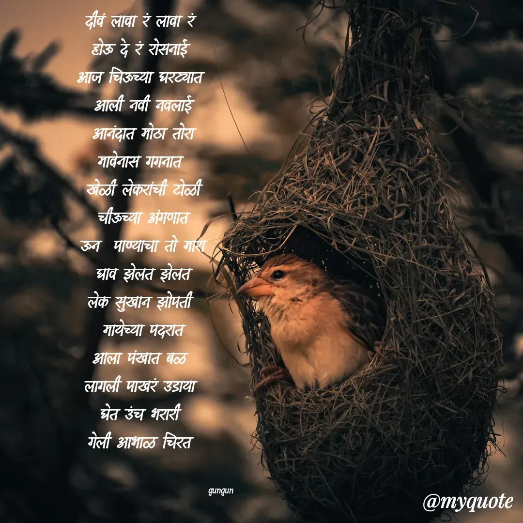 Quote by Gungun - दीवं लावा रं लावा रं 
होऊ दे रं रोसनाई 
आज चिऊच्या घरट्यात 
आली नवी नवलाई
आनंदात मोठा तोरा
मावेनास गगनात 
खेळी लेकरांची टोळी
चीऊच्या अंगणात
ऊन  पाण्याचा तो मारा
घाव झेलत झेलत
लेक सुखान झोपती 
मायेच्या पदरात
आला पंखात बळ 
लागली पाखरं उडाया 
घेत उंच भरारी 
गेली आभाळ चिरत 

                                            
                                               gungun  - Made using Quotes Creator App, Post Maker App