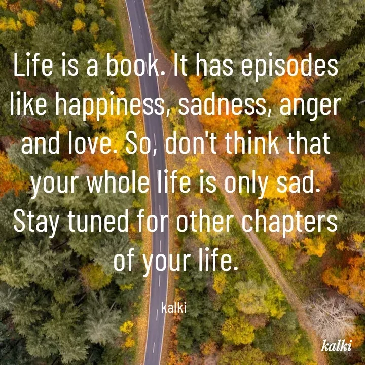 Quote by kalki கல்கி - Life is a book. It has episodes like happiness, sadness, anger and love. So, don't think that your whole life is only sad. Stay tuned for other chapters of your life.

kalki  - Made using Quotes Creator App, Post Maker App