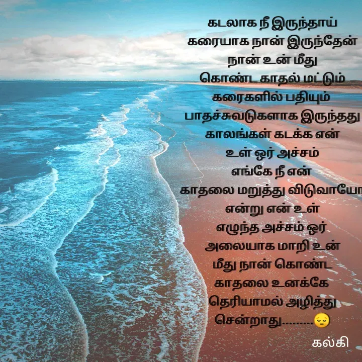 Quote by kalki கல்கி - கடலாக நீ இருந்தாய்
கரையாக நான் இருந்தேன்
நான் உன் மீது
 கொண்ட காதல் மட்டும் 
கரைகளில் பதியும் 
பாதச்சுவடுகளாக இருந்தது
காலங்கள் கடக்க என்
உள் ஒர் அச்சம்
எங்கே நீ என் 
காதலை மறுத்து விடுவாயோ
என்று என் உள்
எழுந்த அச்சம் ஒர் 
அலையாக மாறி உன்
மீது நான் கொண்ட
காதலை உனக்கே 
தெரியாமல் அழித்து
சென்றாது.........😔




கல்கி  - Made using Quotes Creator App, Post Maker App