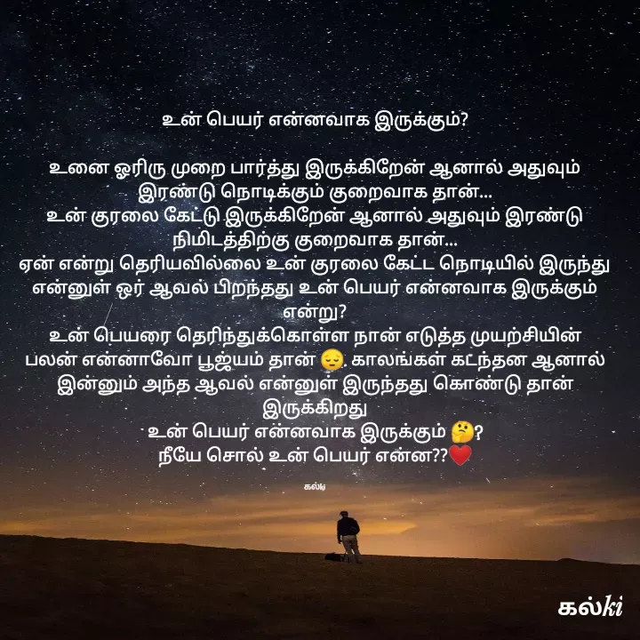 Quote by kalki கல்கி - உன் பெயர் என்னவாக இருக்கும்?

உனை ஓரிரு முறை பார்த்து இருக்கிறேன் ஆனால் அதுவும்
இரண்டு நொடிக்கும் குறைவாக தான்...
உன் குரலை கேட்டு இருக்கிறேன் ஆனால் அதுவும் இரண்டு நிமிடத்திற்கு குறைவாக தான்...
ஏன் என்று தெரியவில்லை உன் குரலை கேட்ட நொடியில் இருந்து என்னுள் ஒர் ஆவல் பிறந்தது உன் பெயர் என்னவாக இருக்கும் என்று?
உன் பெயரை தெரிந்துக்கொள்ள நான் எடுத்த முயற்சியின் பலன் என்னாவோ பூஜ்யம் தான் 😔. காலங்கள் கடந்தன ஆனால் இன்னும் அந்த ஆவல் என்னுள் இருந்தது கொண்டு தான் இருக்கிறது
உன் பெயர் என்னவாக இருக்கும் 🤔?
நீயே சொல் உன் பெயர் என்ன??❤️

கல்ki - Made using Quotes Creator App, Post Maker App