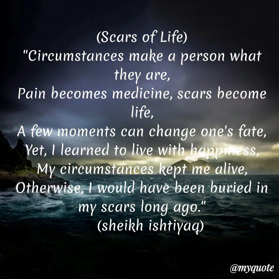 Quote by  SHEIKH ISHTIYAQ  - (Scars of Life)
"Circumstances make a person what they are,
Pain becomes medicine, scars become life,
A few moments can change one's fate,
Yet, I learned to live with happiness,
My circumstances kept me alive,
Otherwise, I would have been buried in my scars long ago."
    (sheikh ishtiyaq) - Made using Quotes Creator App, Post Maker App