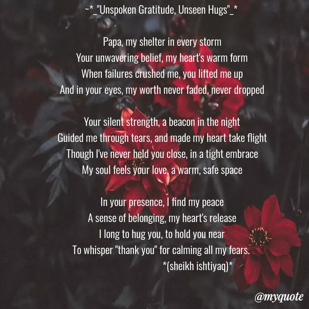 Quote by  SHEIKH ISHTIYAQ  - ~*_"Unspoken Gratitude, Unseen Hugs"_* 

Papa, my shelter in every storm
Your unwavering belief, my heart's warm form
When failures crushed me, you lifted me up
And in your eyes, my worth never faded, never dropped

Your silent strength, a beacon in the night
Guided me through tears, and made my heart take flight
Though I've never held you close, in a tight embrace
My soul feels your love, a warm, safe space

In your presence, I find my peace
A sense of belonging, my heart's release
I long to hug you, to hold you near
To whisper "thank you" for calming all my fears. 
                               *(sheikh ishtiyaq)* - Made using Quotes Creator App, Post Maker App