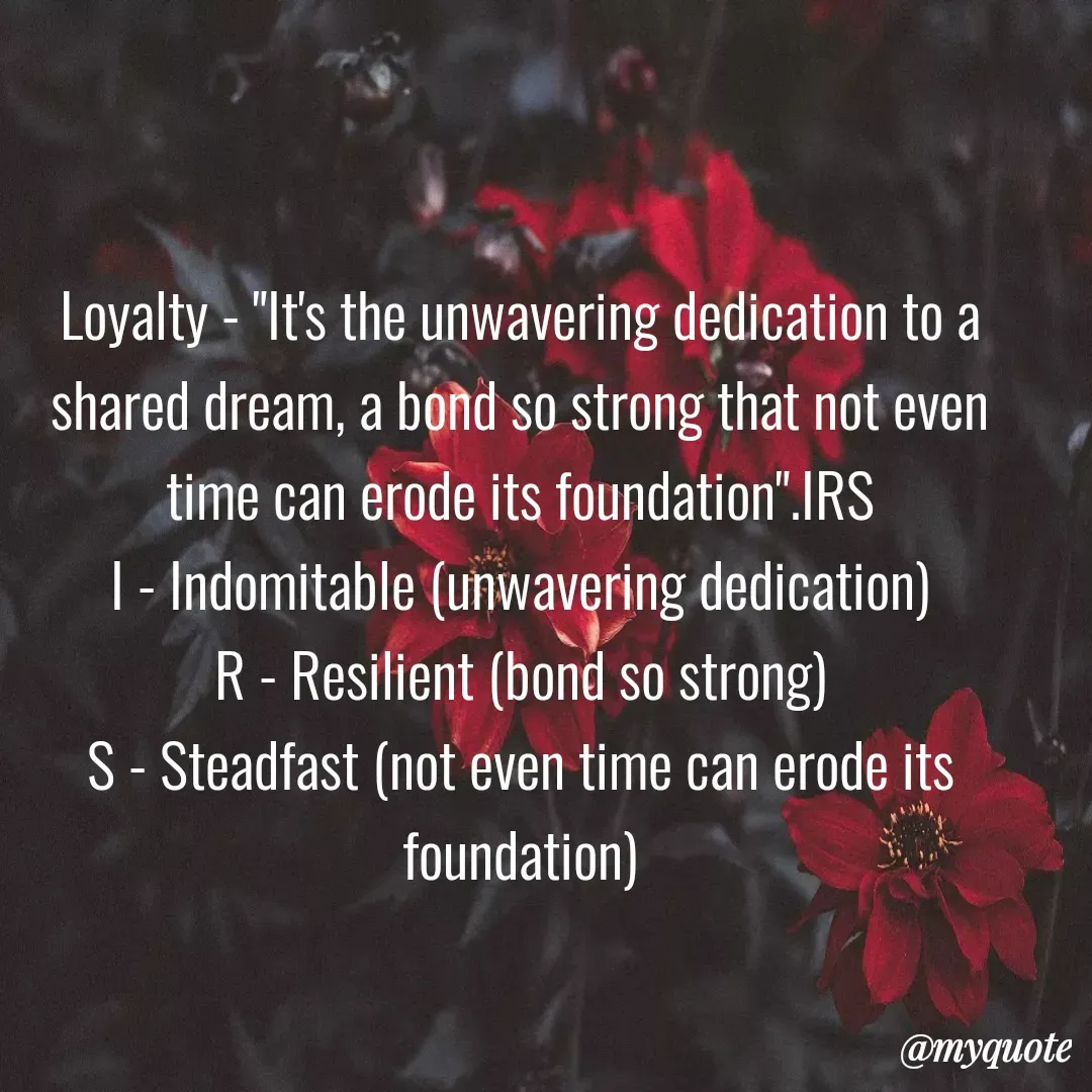 Quote by  SHEIKH ISHTIYAQ  - Loyalty - "It's the unwavering dedication to a shared dream, a bond so strong that not even time can erode its foundation".IRS
I - Indomitable (unwavering dedication)
R - Resilient (bond so strong)
S - Steadfast (not even time can erode its foundation) - Made using Quotes Creator App, Post Maker App