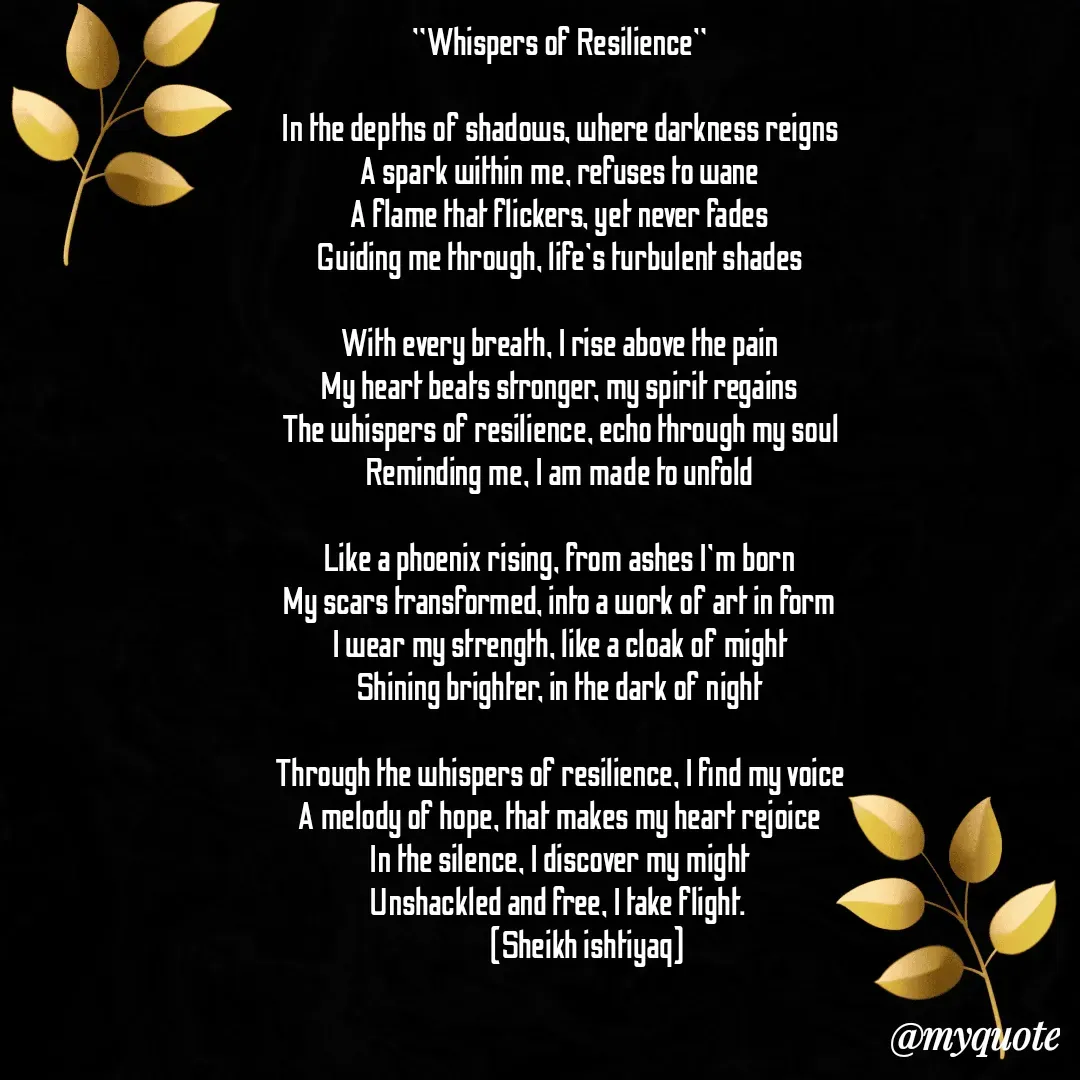 Quote by  SHEIKH ISHTIYAQ  - "Whispers of Resilience"

In the depths of shadows, where darkness reigns
A spark within me, refuses to wane
A flame that flickers, yet never fades
Guiding me through, life's turbulent shades

With every breath, I rise above the pain
My heart beats stronger, my spirit regains
The whispers of resilience, echo through my soul
Reminding me, I am made to unfold

Like a phoenix rising, from ashes I'm born
My scars transformed, into a work of art in form
I wear my strength, like a cloak of might
Shining brighter, in the dark of night

Through the whispers of resilience, I find my voice
A melody of hope, that makes my heart rejoice
In the silence, I discover my might
Unshackled and free, I take flight. 
           (Sheikh ishtiyaq) - Made using Quotes Creator App, Post Maker App