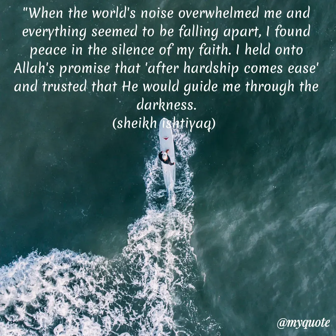 Quote by  SHEIKH ISHTIYAQ  - 

"When the world's noise overwhelmed me and everything seemed to be falling apart, I found peace in the silence of my faith. I held onto Allah's promise that 'after hardship comes ease' and trusted that He would guide me through the darkness.
(sheikh ishtiyaq)  - Made using Quotes Creator App, Post Maker App