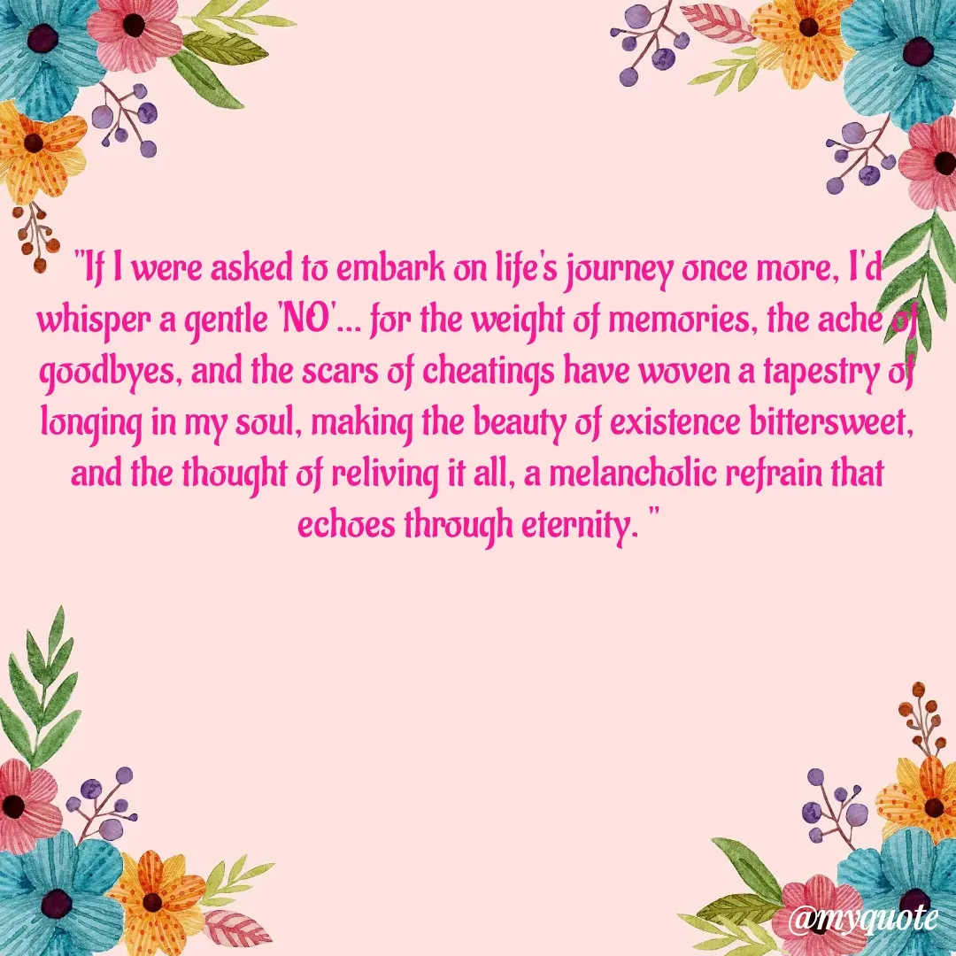 Quote by  SHEIKH ISHTIYAQ  - "If I were asked to embark on life's journey once more, I'd whisper a gentle 'NO'... for the weight of memories, the ache of goodbyes, and the scars of cheatings have woven a tapestry of longing in my soul, making the beauty of existence bittersweet, and the thought of reliving it all, a melancholic refrain that echoes through eternity. "
 - Made using Quotes Creator App, Post Maker App