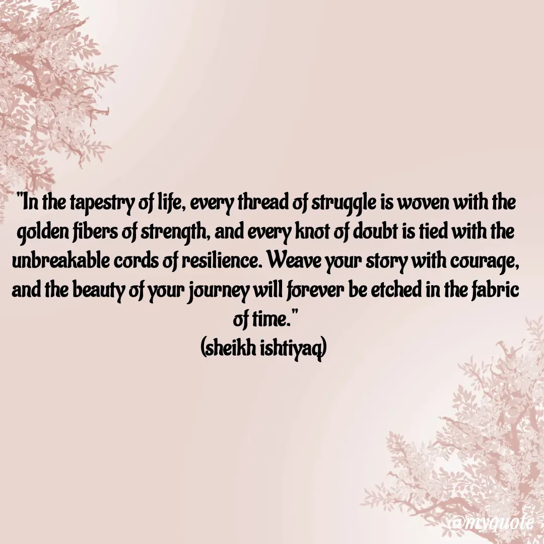 Quote by  SHEIKH ISHTIYAQ  - 

"In the tapestry of life, every thread of struggle is woven with the golden fibers of strength, and every knot of doubt is tied with the unbreakable cords of resilience. Weave your story with courage, and the beauty of your journey will forever be etched in the fabric of time."
(sheikh ishtiyaq)  - Made using Quotes Creator App, Post Maker App
