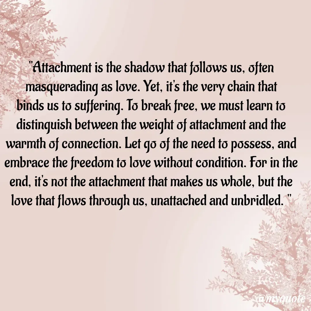 Quote by  SHEIKH ISHTIYAQ  - 
"Attachment is the shadow that follows us, often masquerading as love. Yet, it's the very chain that binds us to suffering. To break free, we must learn to distinguish between the weight of attachment and the warmth of connection. Let go of the need to possess, and embrace the freedom to love without condition. For in the end, it's not the attachment that makes us whole, but the love that flows through us, unattached and unbridled. " - Made using Quotes Creator App, Post Maker App