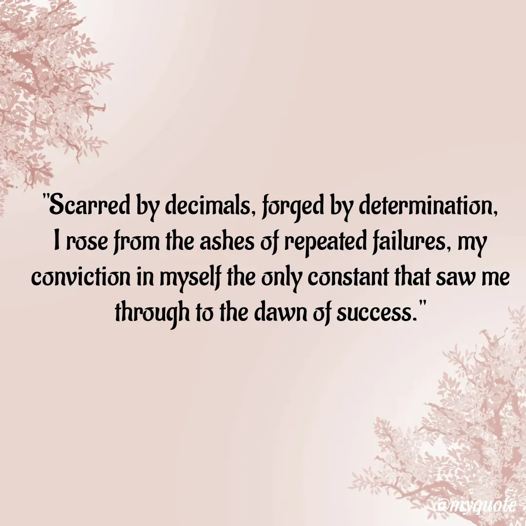 Quote by  SHEIKH ISHTIYAQ  - 

"Scarred by decimals, forged by determination, I rose from the ashes of repeated failures, my conviction in myself the only constant that saw me through to the dawn of success."
 - Made using Quotes Creator App, Post Maker App