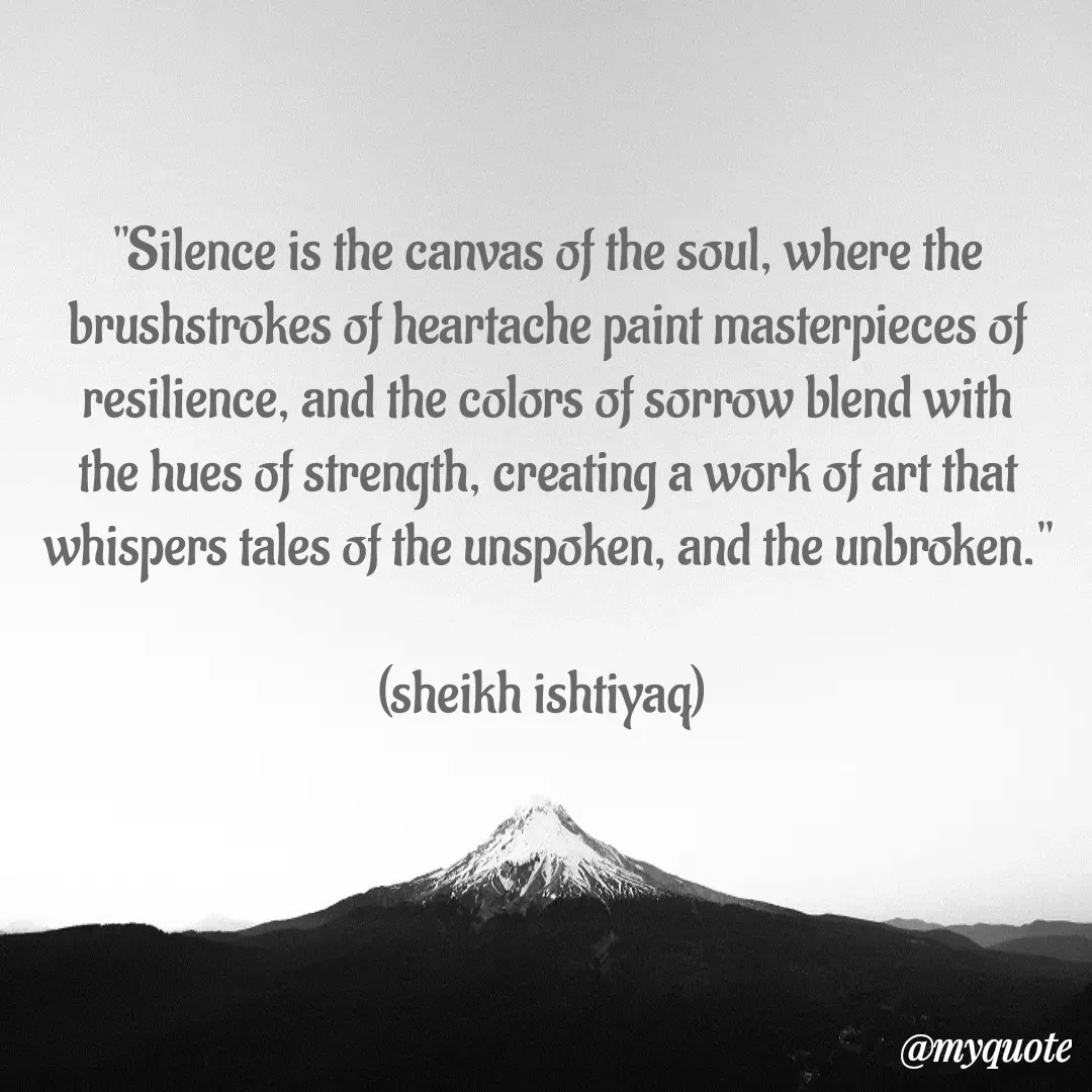 Quote by  SHEIKH ISHTIYAQ  - 

"Silence is the canvas of the soul, where the brushstrokes of heartache paint masterpieces of resilience, and the colors of sorrow blend with the hues of strength, creating a work of art that whispers tales of the unspoken, and the unbroken."

(sheikh ishtiyaq)  - Made using Quotes Creator App, Post Maker App