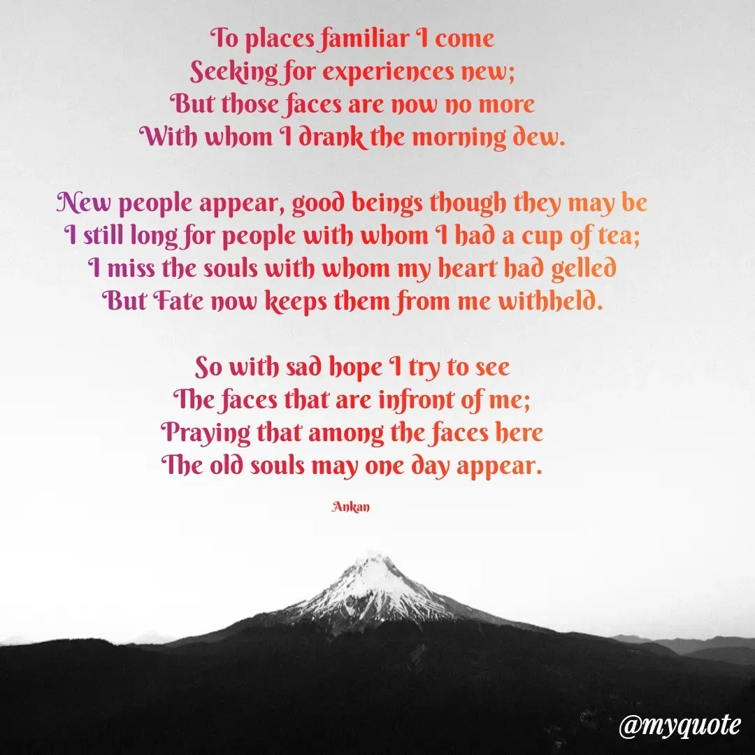 Quote by Ankan Chakraborty - To places familiar I come
Seeking for experiences new;
But those faces are now no more
With whom I drank the morning dew.

New people appear, good beings though they may be
I still long for people with whom I had a cup of tea;
I miss the souls with whom my heart had gelled
But Fate now keeps them from me withheld.

So with sad hope I try to see
The faces that are infront of me;
Praying that among the faces here
The old souls may one day appear.

Ankan  - Made using Quotes Creator App, Post Maker App