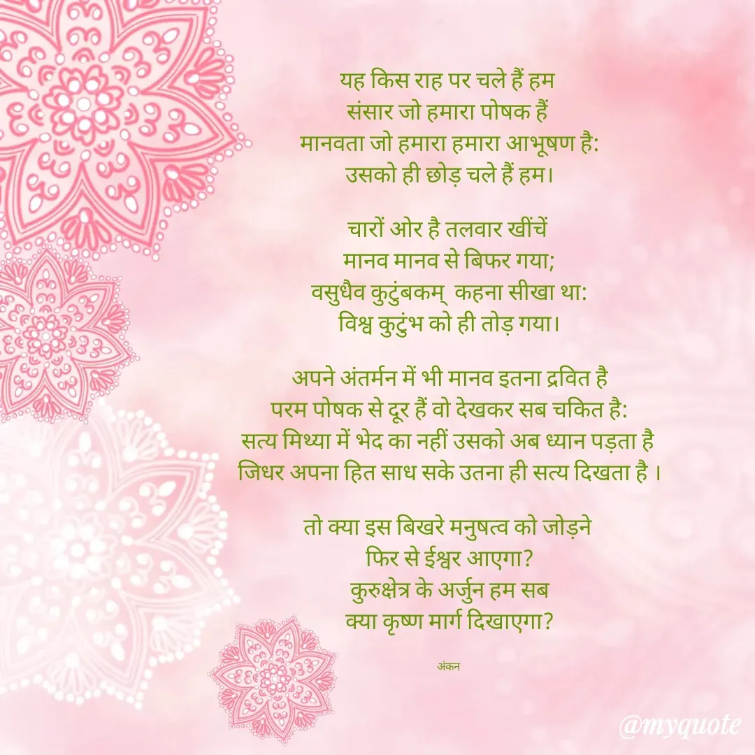 Quote by Ankan Chakraborty - यह किस राह पर चले हैं हम 
संसार जो हमारा पोषक हैं 
मानवता जो हमारा हमारा आभूषण है:
उसको ही छोड़ चले हैं हम।

चारों ओर है तलवार खींचें 
मानव मानव से बिफर गया;
वसुधैव कुटुंबकम्  कहना सीखा था:
विश्व कुटुंभ को ही तोड़ गया।

अपने अंतर्मन में भी मानव इतना द्रवित है
परम पोषक से दूर हैं वो देखकर सब चकित है:
सत्य मिथ्या में भेद का नहीं उसको अब ध्यान पड़ता है 
जिधर अपना हित साध सके उतना ही सत्य दिखता है ।

तो क्या इस बिखरे मनुषत्व को जोड़ने 
फिर से ईश्वर आएगा?
कुरुक्षेत्र के अर्जुन हम सब
क्या कृष्ण मार्ग दिखाएगा?


अंकन  - Made using Quotes Creator App, Post Maker App