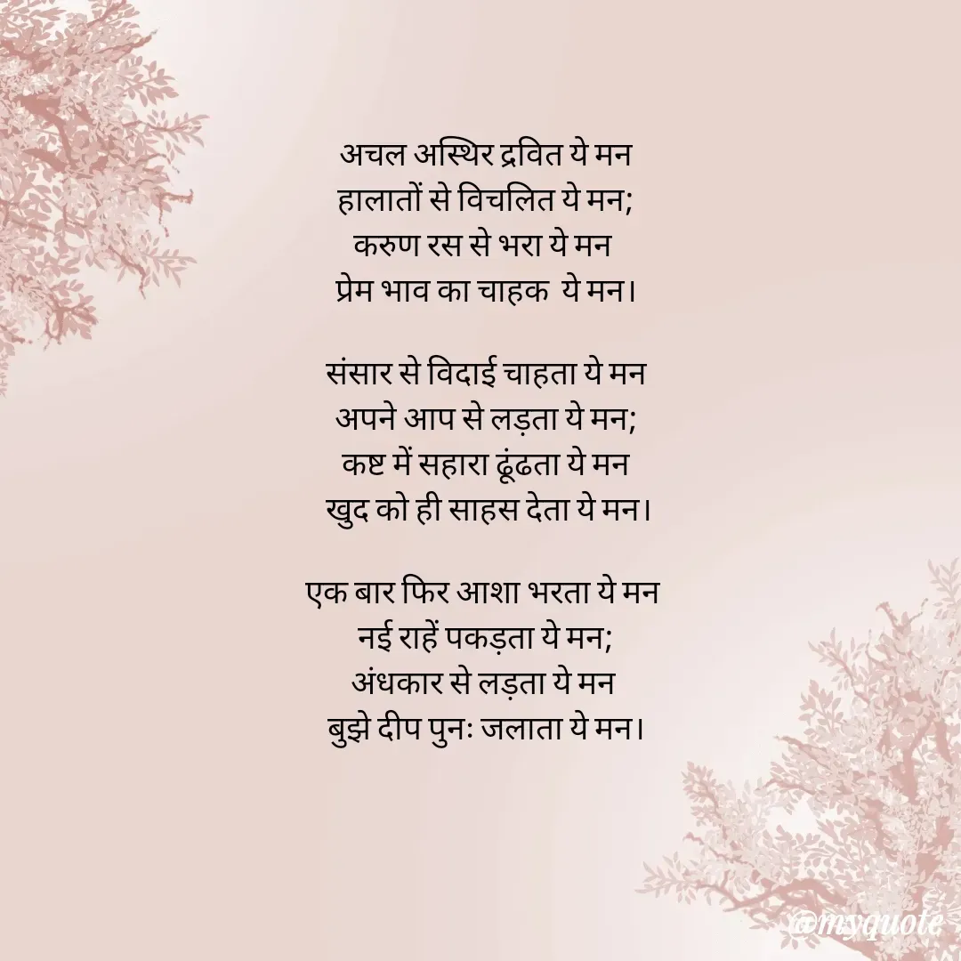 Quote by Ankan Chakraborty - अचल अस्थिर द्रवित ये मन
हालातों से विचलित ये मन;
करुण रस से भरा ये मन 
प्रेम भाव का चाहक  ये मन।

संसार से विदाई चाहता ये मन
अपने आप से लड़ता ये मन;
कष्ट में सहारा ढूंढता ये मन
 खुद को ही साहस देता ये मन।

एक बार फिर आशा भरता ये मन 
नई राहें पकड़ता ये मन;
अंधकार से लड़ता ये मन 
बुझे दीप पुनः जलाता ये मन।








Ankan  - Made using Quotes Creator App, Post Maker App