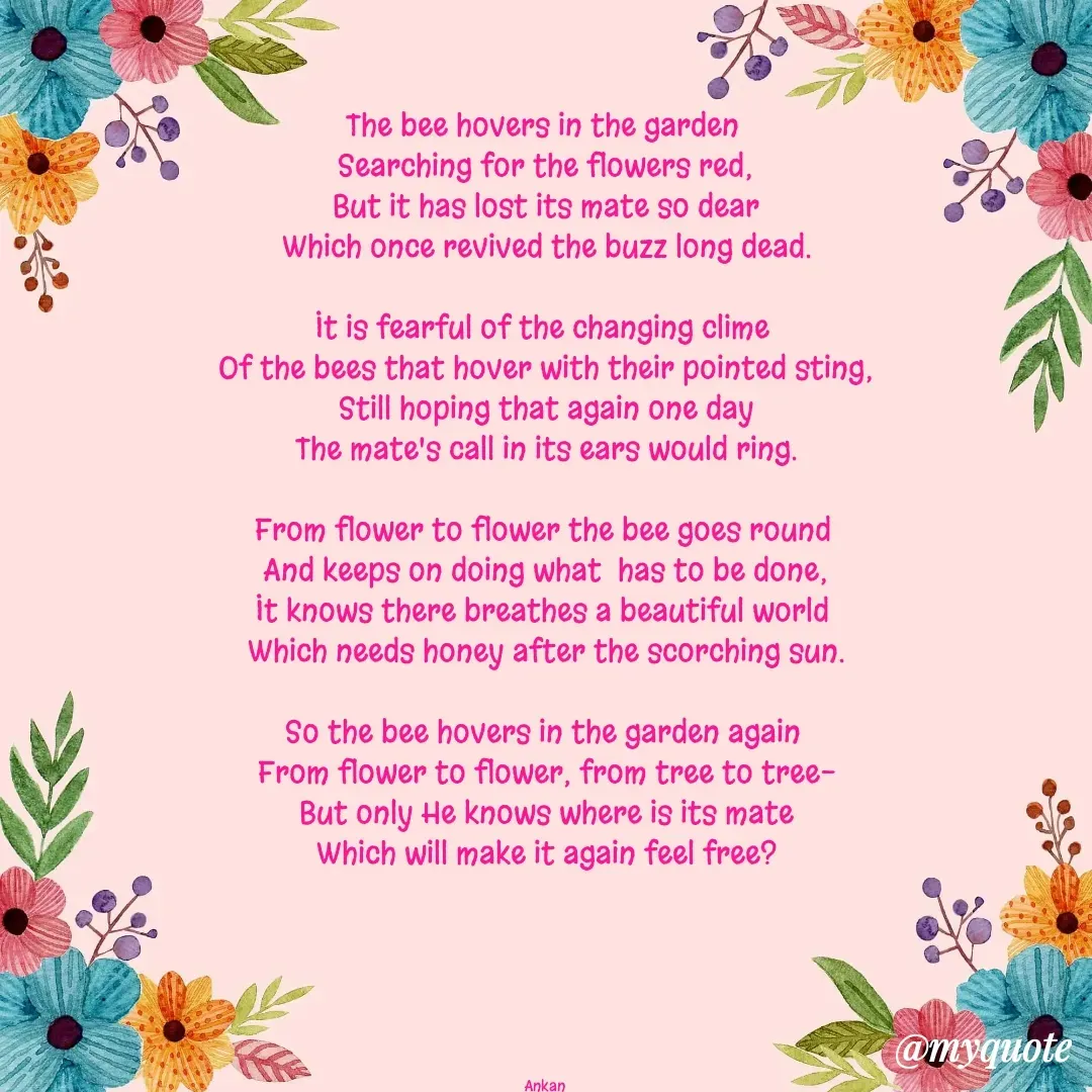 Quote by Ankan Chakraborty - The bee hovers in the garden 
Searching for the flowers red;
But it has lost its mate so dear
Which once revived the buzz long dead.

It is fearful of the changing clime 
Of the bees that hover with their pointed sting;
Still hoping that again one day
The mate's call in its ears would ring.

From flower to flower the bee goes round 
And keeps on doing what  has to be done;
It knows there breathes a beautiful world 
Which needs honey after the scorching sun.

So the bee hovers in the garden again 
From flower to flower, from tree to tree-
But only He knows where is its mate
Which will make it again feel free?






Ankan  - Made using Quotes Creator App, Post Maker App