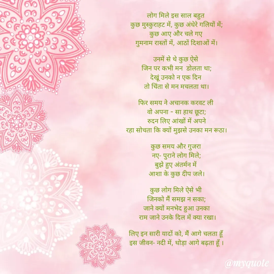 Quote by Ankan Chakraborty - लोग मिले इस साल बहुत 
कुछ मुस्कुराहट में, कुछ अंधेरे गलियों में;
कुछ आए और चले गए 
गुमनाम रास्तों में, आठों दिशाओं में।

उनमें से थे कुछ ऐसे 
जिन पर कभी मन  डोलता था;
देखूं उनको न एक दिन 
तो चिंता से मन मचलता था।

फिर समय ने अचानक करवट ली 
वो अपना - सा हाथ छूटा;
रुदन लिए आंखों में अपने
रहा सोचता कि क्यों मुझसे उनका मन रूठा।

कुछ समय और गुजरा 
नए- पुराने लोग मिले;
बुझे हुए अंतर्मन में 
आशा के कुछ दीप जले।

कुछ लोग मिले ऐसे भी 
जिनको मैं समझ न सका;
जाने क्यों मनभेद हुआ उनका
 राम जाने उनके दिल में क्या रखा।

लिए इन सारी यादों को, मैं आगे चलता हूँ 
इस जीवन- नदी में, थोड़ा आगे बढ़ता हूँ ।






अंकन  - Made using Quotes Creator App, Post Maker App