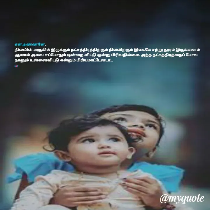 Quote by Anu - என் அண்ணனே,
நிலவின் அருகில் இருக்கும் நட்சத்திரத்திற்கும் நிலவிற்கும் இடையே சற்று தூரம் இருக்கலாம் ஆனால் அவை எப்போதும் ஒன்றை விட்டு ஒன்று பிரிவதில்லை. அந்த நட்சத்திரத்தைப் போல நானும் உன்னைவிட்டு என்றும் பிரியமாட்டேனடா...

A💞P - Made using Quotes Creator App, Post Maker App
