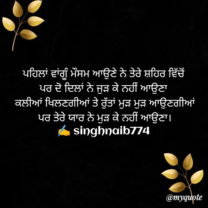 Quote by Naib Singh - ਪਹਿਲਾਂ ਵਾਂਗੂੰ ਮੌਸਮ ਆਉਣੇ ਨੇ ਤੇਰੇ ਸ਼ਹਿਰ ਵਿੱਚੋਂ 
ਪਰ ਦੋ ਦਿਲਾਂ ਨੇ ਜੁੜ ਕੇ ਨਹੀਂ ਆਉਣਾ 
 ਕਲੀਆਂ ਖਿਲਣਗੀਆਂ ਤੇ ਰੁੱਤਾਂ ਮੁੜ ਮੁੜ ਆਉਣਗੀਆਂ 
ਪਰ ਤੇਰੇ ਯਾਰ ਨੇ ਮੁੜ ਕੇ ਨਹੀਂ ਆਉਣਾ।
✍️ singhnaib774 ਪਹਿਲਾਂ ਵਾਂਗੂੰ ਮੌਸਮ ਆਉਣੇ ਨੇ ਤੇਰੇ ਸ਼ਹਿਰ ਵਿੱਚੋਂ 
ਪਰ ਦੋ ਦਿਲਾਂ ਨੇ ਜੁੜ ਕੇ ਨਹੀਂ ਆਉਣਾ 
 ਕਲੀਆਂ ਖਿਲਣਗੀਆਂ ਤੇ ਰੁੱਤਾਂ ਮੁੜ ਮੁੜ ਆਉਣਗੀਆਂ 
ਪਰ ਤੇਰੇ ਯਾਰ ਨੇ ਮੁੜ ਕੇ ਨਹੀਂ ਆਉਣਾ।
✍️ singhnaib774  - Made using Quotes Creator App, Post Maker App