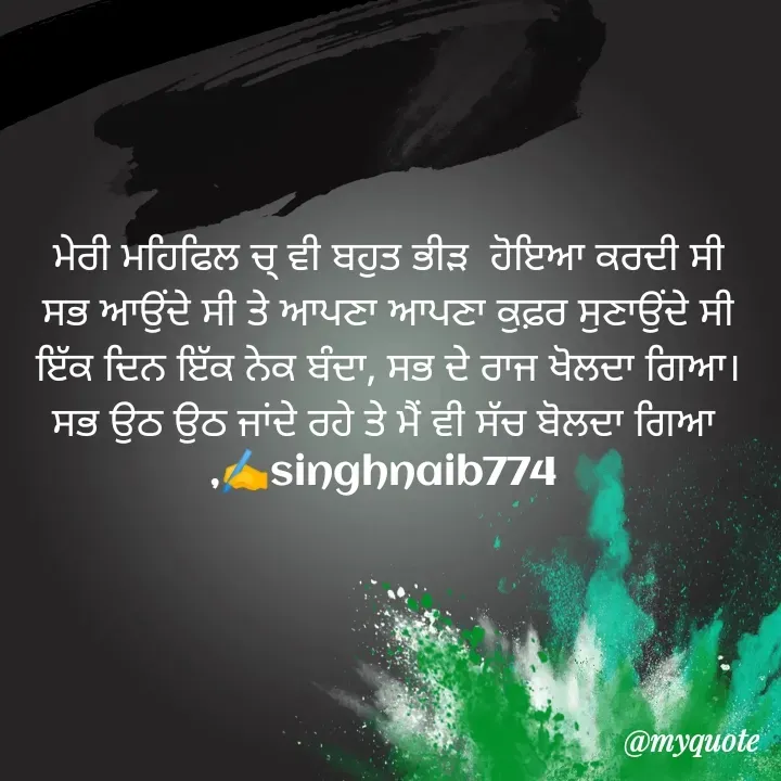 Quote by Naib Singh - ਮੇਰੀ ਮਹਿਫਿਲ ਚ੍ ਵੀ ਬਹੁਤ ਭੀੜ  ਹੋਇਆ ਕਰਦੀ ਸੀ
 ਸਭ ਆਉਂਦੇ ਸੀ ਤੇ ਆਪਣਾ ਆਪਣਾ ਕੁਫ਼ਰ ਸੁਣਾਉਂਦੇ ਸੀ 
ਇੱਕ ਦਿਨ ਇੱਕ ਨੇਕ ਬੰਦਾ, ਸਭ ਦੇ ਰਾਜ ਖੋਲਦਾ ਗਿਆ।
ਸਭ ਉਠ ਉਠ ਜਾਂਦੇ ਰਹੇ ਤੇ ਮੈਂ ਵੀ ਸੱਚ ਬੋਲਦਾ ਗਿਆ 
,✍️singhnaib774  - Made using Quotes Creator App, Post Maker App