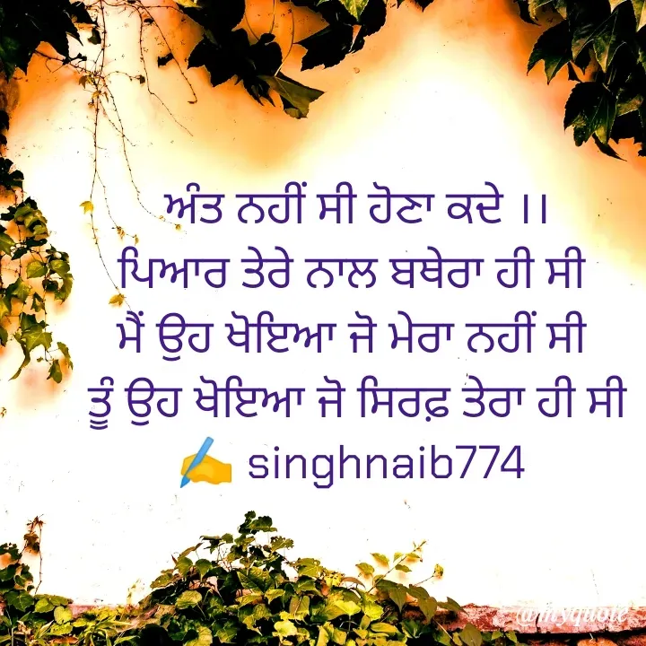 Quote by Naib Singh - ਅੰਤ ਨਹੀਂ ਸੀ ਹੋਣਾ ਕਦੇ ।।
ਪਿਆਰ ਤੇਰੇ ਨਾਲ ਬਥੇਰਾ ਹੀ ਸੀ 
ਮੈਂ ਉਹ ਖੋਇਆ ਜੋ ਮੇਰਾ ਨਹੀਂ ਸੀ 
ਤੂੰ ਉਹ ਖੋਇਆ ਜੋ ਸਿਰਫ਼ ਤੇਰਾ ਹੀ ਸੀ
✍️ singhnaib774  - Made using Quotes Creator App, Post Maker App