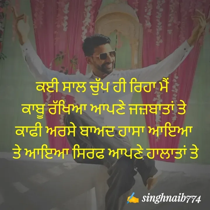 Quote by Naib Singh - ਕਈ ਸਾਲ ਚੁੱਪ ਹੀ ਰਿਹਾ ਮੈਂ 
 ਕਾਬੂ ਰੱਖਿਆ ਆਪਣੇ ਜਜ਼ਬਾਤਾਂ ਤੇ 
ਕਾਫੀ ਅਰਸੇ ਬਾਅਦ ਹਾਸਾ ਆਇਆ
 ਤੇ ਆਇਆ ਸਿਰਫ ਆਪਣੇ ਹਾਲਾਤਾਂ ਤੇ - Made using Quotes Creator App, Post Maker App