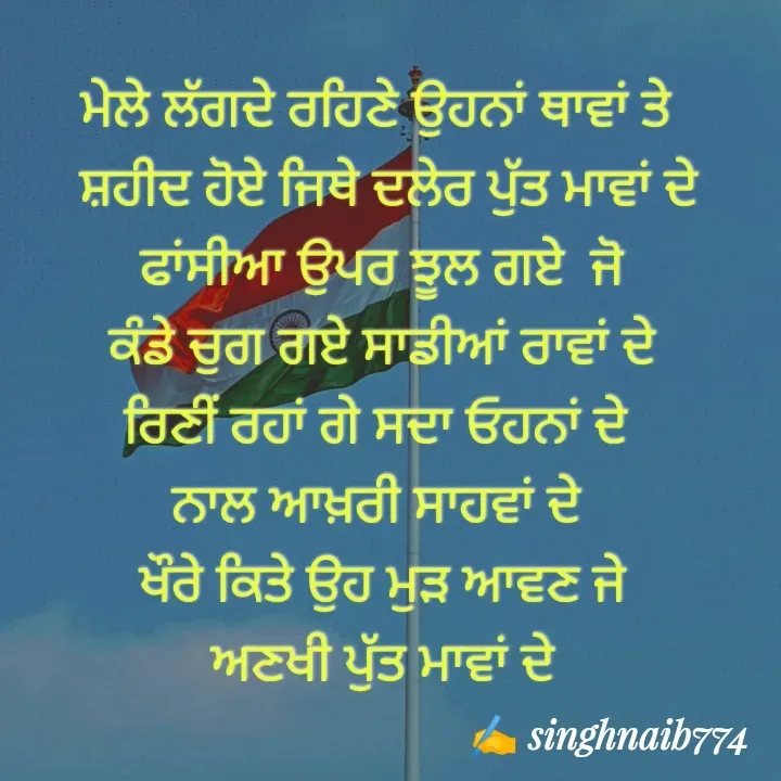 Quote by Naib Singh - ਮੇਲੇ ਲੱਗਦੇ ਰਹਿਣੇ ਉਹਨਾਂ ਥਾਵਾਂ ਤੇ 
 ਸ਼ਹੀਦ ਹੋਏ ਜਿਥੇ ਦਲੇਰ ਪੁੱਤ ਮਾਵਾਂ ਦੇ
 ਫਾਂਸੀਆ ਉਪਰ ਝੂਲ ਗਏ  ਜੋ 
 ਕੰਡੇ ਚੁਗ ਗਏ ਸਾਡੀਆਂ ਰਾਵਾਂ ਦੇ 
ਰਿਣੀਂ ਰਹਾਂ ਗੇ ਸਦਾ ਓਹਨਾਂ ਦੇ 
ਨਾਲ ਆਖ਼ਰੀ ਸਾਹਵਾਂ ਦੇ 
ਖੌਰੇ ਕਿਤੇ ਉਹ ਮੁੜ ਆਵਣ ਜੇ
 ਅਣਖੀ ਪੁੱਤ ਮਾਵਾਂ ਦੇ 

 
 - Made using Quotes Creator App, Post Maker App