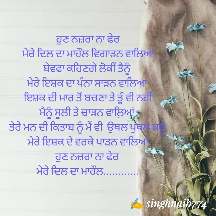 Quote by Naib Singh - ਹੁਣ ਨਜ਼ਰਾ ਨਾ ਫੇਰ
 ਮੇਰੇ ਦਿਲ ਦਾ ਮਾਹੌਲ ਵਿਗਾੜਨ ਵਾਲਿਆ 
ਬੇਵਫਾ ਕਹਿਣਗੇ ਲੋਕੀਂ ਤੈਨੂੰ 
ਮੇਰੇ ਇਸ਼ਕ ਦਾ ਪੰਨਾ ਸਾੜਨ ਵਾਲਿਆਂ 
 ਇਸ਼ਕ ਦੀ ਮਾਰ ਤੋਂ ਬਚਣਾ ਤੇ ਤੂੰ ਵੀ ਨਹੀਂ 
ਮੈਨੂੰ ਸੂਲੀ ਤੇ ਚਾੜਨ ਵਾਲ਼ਿਆਂ 
ਤੇਰੇ ਮਨ ਦੀ ਕਿਤਾਬ ਨੂੰ ਮੈਂ ਵੀ  ਉਥਲ ਪੁਥਲ ਕਰੂੰ 
ਮੇਰੇ ਇਸ਼ਕ ਦੇ ਵਰਕੇ ਪਾੜਨ ਵਾਲਿਆ
ਹੁਣ ਨਜ਼ਰਾ ਨਾ ਫੇਰ 
ਮੇਰੇ ਦਿਲ ਦਾ ਮਾਹੌਲ............
 - Made using Quotes Creator App, Post Maker App