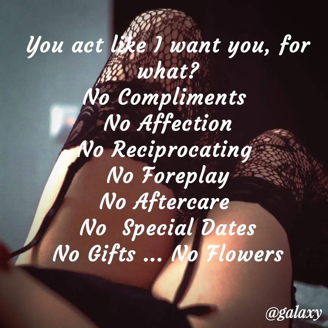 Quote by KISSMESOFTLY - You act like I want you, for what?
No Compliments 
No Affection
No Reciprocating 
No Foreplay
No Aftercare 
No  Special Dates
No Gifts ... No Flowers - Made using Quotes Creator App, Post Maker App