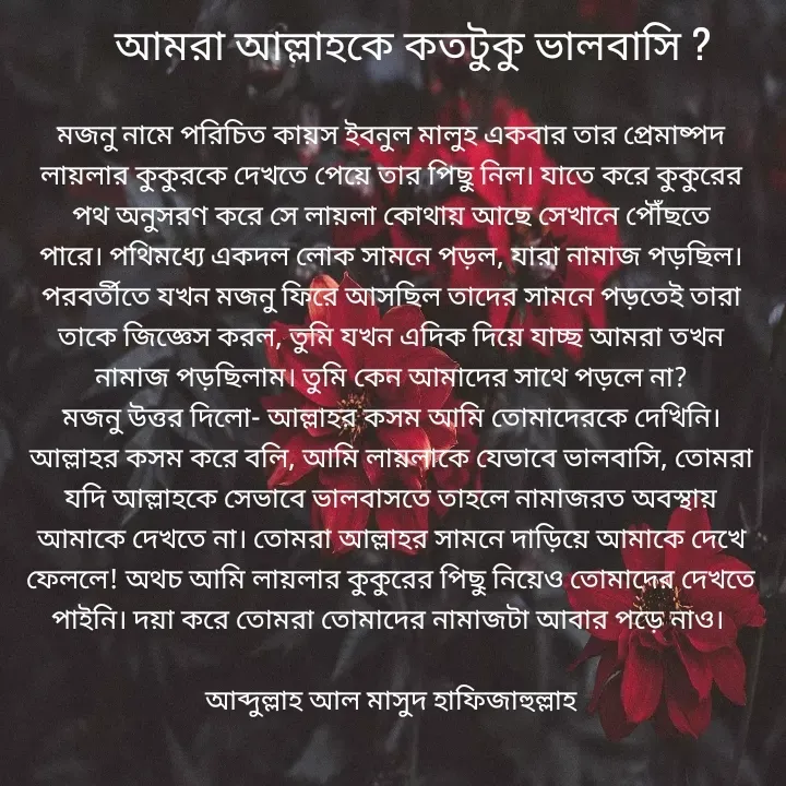 Quote by Jannatul Ferdousy - মজনু নামে পরিচিত কায়স ইবনুল মালুহ একবার তার প্রেমাষ্পদ লায়লার কুকুরকে দেখতে পেয়ে তার পিছু নিল। যাতে করে কুকুরের পথ অনুসরণ করে সে লায়লা কোথায় আছে সেখানে পৌঁছতে পারে। পথিমধ্যে একদল লোক সামনে পড়ল, যারা নামাজ পড়ছিল। পরবর্তীতে যখন মজনু ফিরে আসছিল তাদের সামনে পড়তেই তারা তাকে জিজ্ঞেস করল, তুমি যখন এদিক দিয়ে যাচ্ছ আমরা তখন নামাজ পড়ছিলাম। তুমি কেন আমাদের সাথে পড়লে না?
মজনু উত্তর দিলো- আল্লাহর কসম আমি তোমাদেরকে দেখিনি। আল্লাহর কসম করে বলি, আমি লায়লাকে যেভাবে ভালবাসি, তোমরা যদি আল্লাহকে সেভাবে ভালবাসতে তাহলে নামাজরত অবস্থায় আমাকে দেখতে না। তোমরা আল্লাহর সামনে দাড়িয়ে আমাকে দেখে ফেললে! অথচ আমি লায়লার কুকুরের পিছু নিয়েও তোমাদের দেখতে পাইনি। দয়া করে তোমরা তোমাদের নামাজটা আবার পড়ে নাও। 

আব্দুল্লাহ আল মাসুদ হাফিজাহুল্লাহআমরা আল্লাহকে কতটুকু ভালবাসি ?  - Made using Quotes Creator App, Post Maker App
