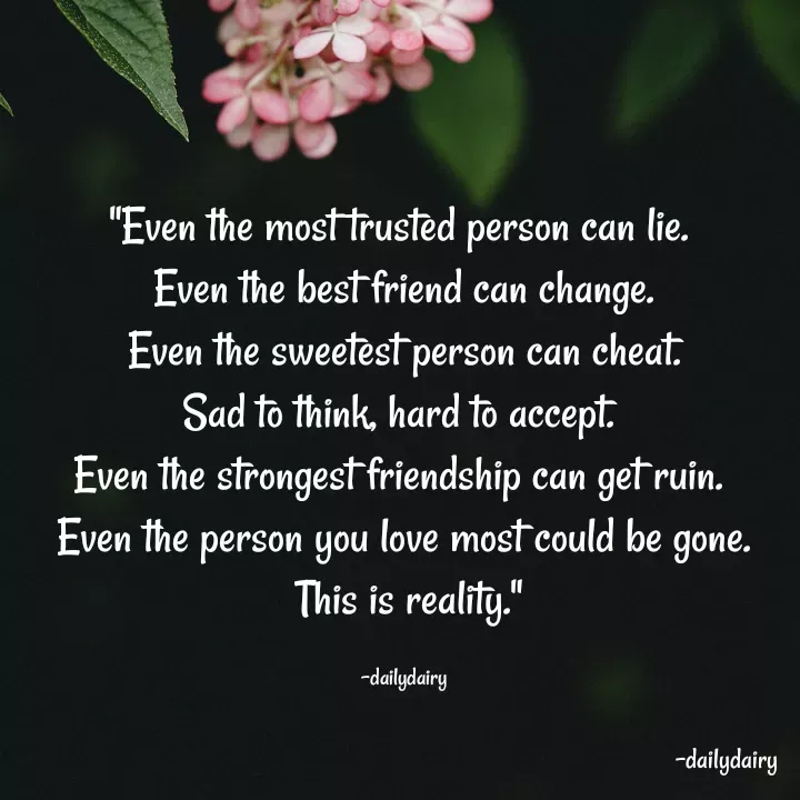 Quote by R.Preeti - "Even the most trusted person can lie. 
Even the best friend can change.
 Even the sweetest person can cheat. 
Sad to think, hard to accept. 
Even the strongest friendship can get ruin. 
Even the person you love most could be gone.
 This is reality."

-dailydairy - Made using Quotes Creator App, Post Maker App