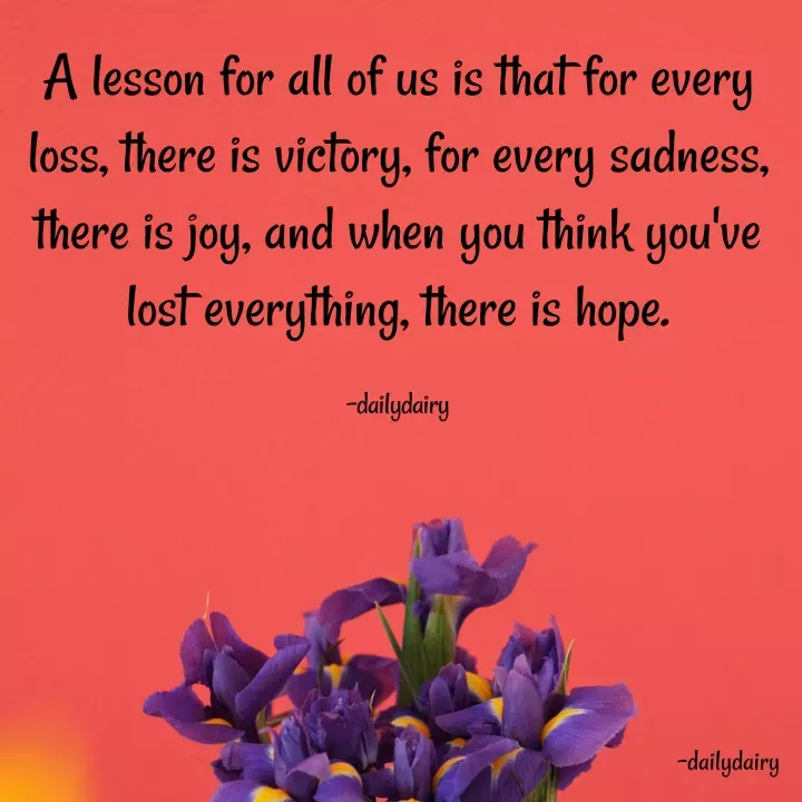 Quote by R.Preeti - A lesson for all of us is that for every loss, there is victory, for every sadness, there is joy, and when you think you've lost everything, there is hope.

-dailydairy - Made using Quotes Creator App, Post Maker App