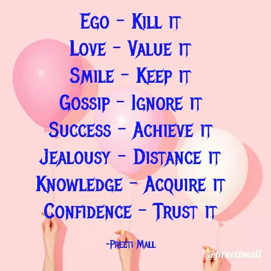 Quote by Preeti Mall - EGO - KILL IT
LOVE - VALUE IT
SMILE - KEEP IT
Gossip - IGNORE IT
SUCCESS - ACHIEVE IT
JEALOUSY - DISTANCE IT
KNOWLEDGE - ACQUIRE IT
CONFIDENCE - TRUST IT
-PREETI MALL
@preetimall
 - Made using Quotes Creator App, Post Maker App