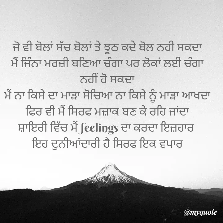 Quote by HIFI GAMERZ . - ਜੋ ਵੀ ਬੋਲਾਂ ਸੱਚ ਬੋਲਾਂ ਤੇ ਝੂਠ ਕਦੇ ਬੋਲ ਨਹੀ ਸਕਦਾ
ਮੈਂ ਜਿੰਨਾ ਮਰਜ਼ੀ ਬਣਿਆ ਚੰਗਾ ਪਰ ਲੋਕਾਂ ਲਈ ਚੰਗਾ ਨਹੀਂ ਹੋ ਸਕਦਾ
ਮੈਂ ਨਾ ਕਿਸੇ ਦਾ ਮਾੜਾ ਸੋਚਿਆ ਨਾ ਕਿਸੇ ਨੂੰ ਮਾੜਾ ਆਖਦਾ
ਫਿਰ ਵੀ ਮੈਂ ਸਿਰਫ ਮਜ਼ਾਕ ਬਣ ਕੇ ਰਹਿ ਜਾਂਦਾ
ਸ਼ਾਇਰੀ ਵਿੱਚ ਮੈਂ feelings ਦਾ ਕਰਦਾ ਇਜ਼ਹਾਰ 
ਇਹ ਦੁਨੀਆਂਦਾਰੀ ਹੈ ਸਿਰਫ ਇਕ ਵਪਾਰ - Made using Quotes Creator App, Post Maker App