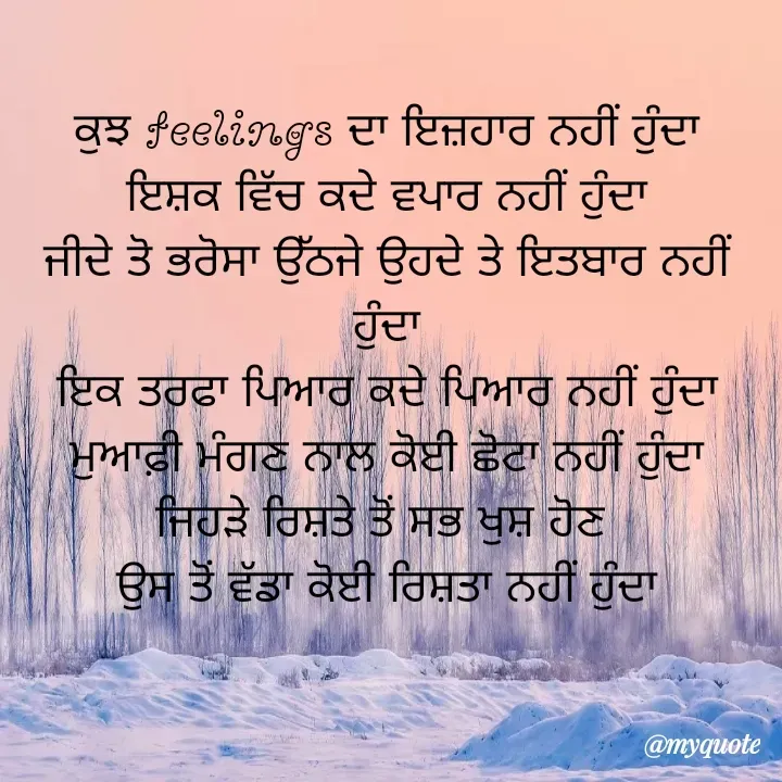 Quote by jodh gill - ਕੁਝ feelings ਦਾ ਇਜ਼ਹਾਰ ਨਹੀਂ ਹੁੰਦਾ
ਇਸ਼ਕ ਵਿੱਚ ਕਦੇ ਵਪਾਰ ਨਹੀਂ ਹੁੰਦਾ
ਜੀਦੇ ਤੋ ਭਰੋਸਾ ਉੱਠਜੇ ਉਹਦੇ ਤੇ ਇਤਬਾਰ ਨਹੀਂ ਹੁੰਦਾ
ਇਕ ਤਰਫਾ ਪਿਆਰ ਕਦੇ ਪਿਆਰ ਨਹੀਂ ਹੁੰਦਾ
ਮੁਆਫ਼ੀ ਮੰਗਣ ਨਾਲ ਕੋਈ ਛੋਟਾ ਨਹੀਂ ਹੁੰਦਾ
ਜਿਹੜੇ ਰਿਸ਼ਤੇ ਤੋਂ ਸਭ ਖੁਸ਼ ਹੋਣ 
ਉਸ ਤੋਂ ਵੱਡਾ ਕੋਈ ਰਿਸ਼ਤਾ ਨਹੀਂ ਹੁੰਦਾ - Made using Quotes Creator App, Post Maker App