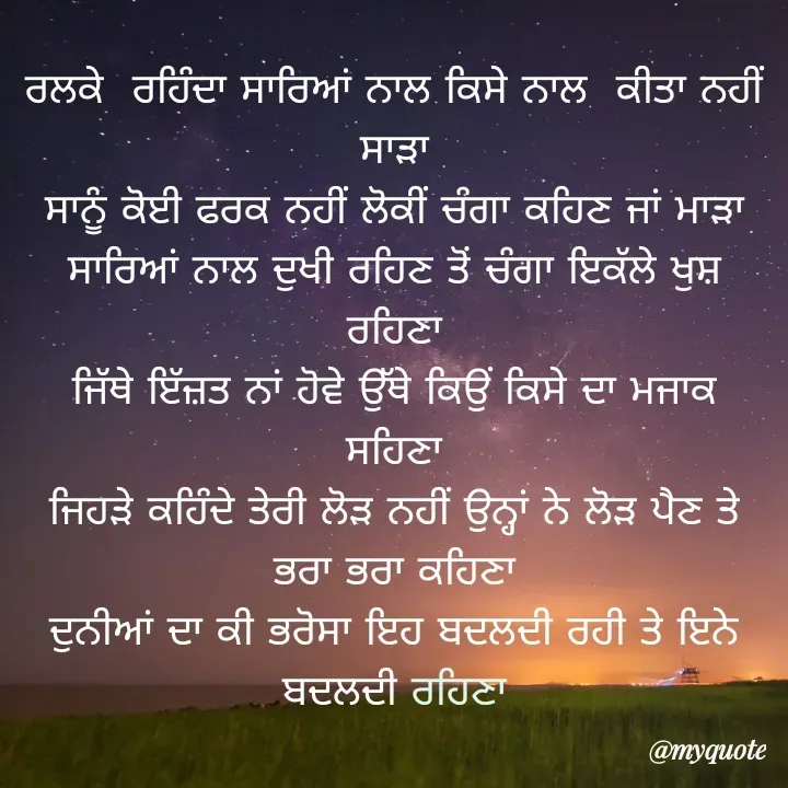Quote by jodh gill - ਰਲਕੇ  ਰਹਿੰਦਾ ਸਾਰਿਆਂ ਨਾਲ ਕਿਸੇ ਨਾਲ  ਕੀਤਾ ਨਹੀਂ  ਸਾੜਾ
ਸਾਨੂੰ ਕੋਈ ਫਰਕ ਨਹੀਂ ਲੋਕੀਂ ਚੰਗਾ ਕਹਿਣ ਜਾਂ ਮਾੜਾ
ਸਾਰਿਆਂ ਨਾਲ ਦੁਖੀ ਰਹਿਣ ਤੋਂ ਚੰਗਾ ਇਕੱਲੇ ਖੁਸ਼ ਰਹਿਣਾ
ਜਿੱਥੇ ਇੱਜ਼ਤ ਨਾਂ ਹੋਵੇ ਉੱਥੇ ਕਿਉਂ ਕਿਸੇ ਦਾ ਮਜਾਕ ਸਹਿਣਾ
ਜਿਹੜੇ ਕਹਿੰਦੇ ਤੇਰੀ ਲੋੜ ਨਹੀਂ ਉਨ੍ਹਾਂ ਨੇ ਲੋੜ ਪੈਣ ਤੇ ਭਰਾ ਭਰਾ ਕਹਿਣਾ
ਦੁਨੀਆਂ ਦਾ ਕੀ ਭਰੋਸਾ ਇਹ ਬਦਲਦੀ ਰਹੀ ਤੇ ਇਨੇ ਬਦਲਦੀ ਰਹਿਣਾ - Made using Quotes Creator App, Post Maker App