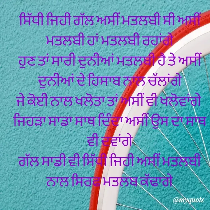 Quote by jodh gill - ਸਿੱਧੀ ਜਿਹੀ ਗੱਲ ਅਸੀਂ ਮਤਲਬੀ ਸੀ ਅਸੀਂ ਮਤਲਬੀ ਹਾਂ ਮਤਲਬੀ ਰਹਾਂਗੇ
ਹੁਣ ਤਾਂ ਸਾਰੀ ਦੁਨੀਆਂ ਮਤਲਬੀ ਹੈ ਤੇ ਅਸੀਂ ਦੁਨੀਆਂ ਦੇ ਹਿਸਾਬ ਨਾਲ ਚੱਲਾਂਗੇ
ਜੇ ਕੋਈ ਨਾਲ ਖਲੋਤਾ ਤਾਂ ਅਸੀਂ ਵੀ ਖਲੋਵਾਂਗੇ 
ਜਿਹੜਾ ਸਾਡਾ ਸਾਥ ਦਿੰਦਾ ਅਸੀਂ ਉਸ ਦਾ ਸਾਥ ਵੀ ਦਵਾਂਗੇ
ਗੱਲ ਸਾਡੀ ਵੀ ਸਿੱਧੀ ਜਿਹੀ ਅਸੀਂ ਮਤਲਬੀ ਨਾਲ ਸਿਰਫ ਮਤਲਬ ਕੱਢਾਗੇ - Made using Quotes Creator App, Post Maker App