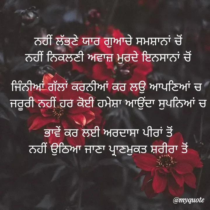 Quote by jodh gill - ਨਹੀਂ ਲੱਭਣੇ ਯਾਰ ਗੁਆਚੇ ਸਮਸ਼ਾਨਾਂ ਚੋਂ
ਨਹੀਂ ਨਿਕਲਣੀ ਅਵਾਜ਼ ਮੁਰਦੇ ਇਨਸਾਨਾਂ ਚੋਂ

ਜਿੰਨੀਆਂ ਗੱਲਾਂ ਕਰਨੀਆਂ ਕਰ ਲਉ ਆਪਣਿਆਂ ਚ 
ਜਰੂਰੀ ਨਹੀਂ ਹਰ ਕੋਈ ਹਮੇਸ਼ਾ ਆਉਂਦਾ ਸੁਪਨਿਆਂ ਚ

ਭਾਵੇਂ ਕਰ ਲਈ ਅਰਦਾਸਾ ਪੀਰਾਂ ਤੋਂ
ਨਹੀਂ ਉਠਿਆ ਜਾਣਾ ਪ੍ਰਾਣਮੁਕਤ ਸ਼ਰੀਰਾ ਤੋਂ - Made using Quotes Creator App, Post Maker App