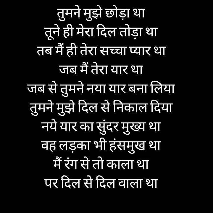 Quote by jodh gill - तुमने मुझे छोड़ा था
तूने ही मेरा दिल तोड़ा था
तब मैं ही तेरा सच्चा प्यार था
जब मैं तेरा यार था
जब से तुमने नया यार बना लिया
तुमने मुझे दिल से निकाल दिया
नये यार का सुंदर मुख्य था
वह लड़का भी हंसमुख था
मैं रंग से तो काला था
पर दिल से दिल वाला था - Made using Quotes Creator App, Post Maker App