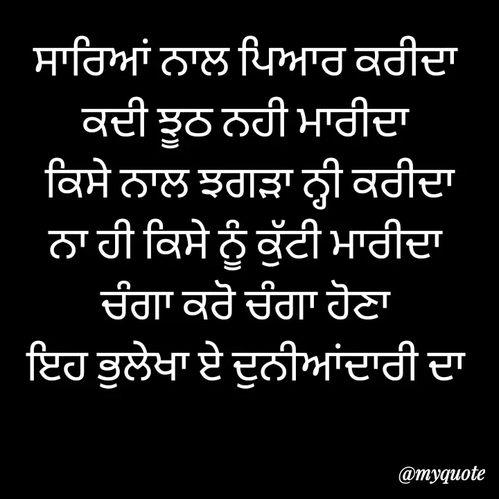 Quote by jodh gill - ਸਾਰਿਆਂ ਨਾਲ ਪਿਆਰ ਕਰੀਦਾ
ਕਦੀ ਝੂਠ ਨਹੀ ਮਾਰੀਦਾ
 ਕਿਸੇ ਨਾਲ ਝਗੜਾ ਨ੍ਹੀ ਕਰੀਦਾ
ਨਾ ਹੀ ਕਿਸੇ ਨੂੰ ਕੁੱਟੀ ਮਾਰੀਦਾ
ਚੰਗਾ ਕਰੋ ਚੰਗਾ ਹੋਣਾ
ਇਹ ਭੁਲੇਖਾ ਏ ਦੁਨੀਆਂਦਾਰੀ ਦਾ - Made using Quotes Creator App, Post Maker App