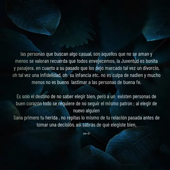 Quote by Tania Trejos - las personas que buscan algo casual, son aquellos que no se aman y menos se valoran recuerda que todos envejecemos, la Juventud es bonita y pasajera. en cuanto a su pasado que los dejo marcado tal vez un divorcio, oh tal vez una infidelidad, oh  su infancia etc. no es culpa de nadien y mucho menos no es bueno  lastimar a las personas de buena fe.

Es solo el destino de no saber elegir bien, pero a un  existen personas de buen corazón todo se requiere de no seguir el mismo patron ; al elegir de nuevo alguien
Sana primero tu herida , no repitas lo mismo de tu relación pasada antes de tomar una decisión, así sabrás de qué elegiste bien.

pao-@ - Made using Quotes Creator App, Post Maker App
