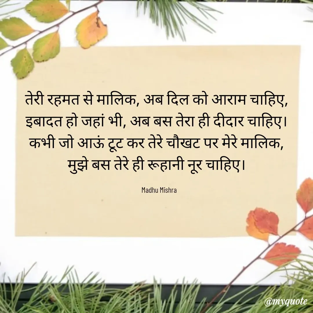 Quote by Honey - तेरी रहमत से मालिक, अब दिल को आराम चाहिए,  
इबादत हो जहां भी, अब बस तेरा ही दीदार चाहिए।  
कभी जो आऊं टूट कर तेरे चौखट पर मेरे मालिक,  
मुझे बस तेरे ही रूहानी नूर चाहिए।  

Madhu Mishra  - Made using Quotes Creator App, Post Maker App