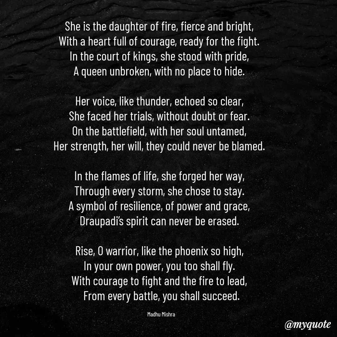Quote by Honey - She is the daughter of fire, fierce and bright,  
With a heart full of courage, ready for the fight.  
In the court of kings, she stood with pride,  
A queen unbroken, with no place to hide.  

Her voice, like thunder, echoed so clear,  
She faced her trials, without doubt or fear.  
On the battlefield, with her soul untamed,  
Her strength, her will, they could never be blamed.  

In the flames of life, she forged her way,  
Through every storm, she chose to stay.  
A symbol of resilience, of power and grace,  
Draupadi’s spirit can never be erased.  

Rise, O warrior, like the phoenix so high,  
In your own power, you too shall fly.  
With courage to fight and the fire to lead,  
From every battle, you shall succeed.

Madhu Mishra  - Made using Quotes Creator App, Post Maker App