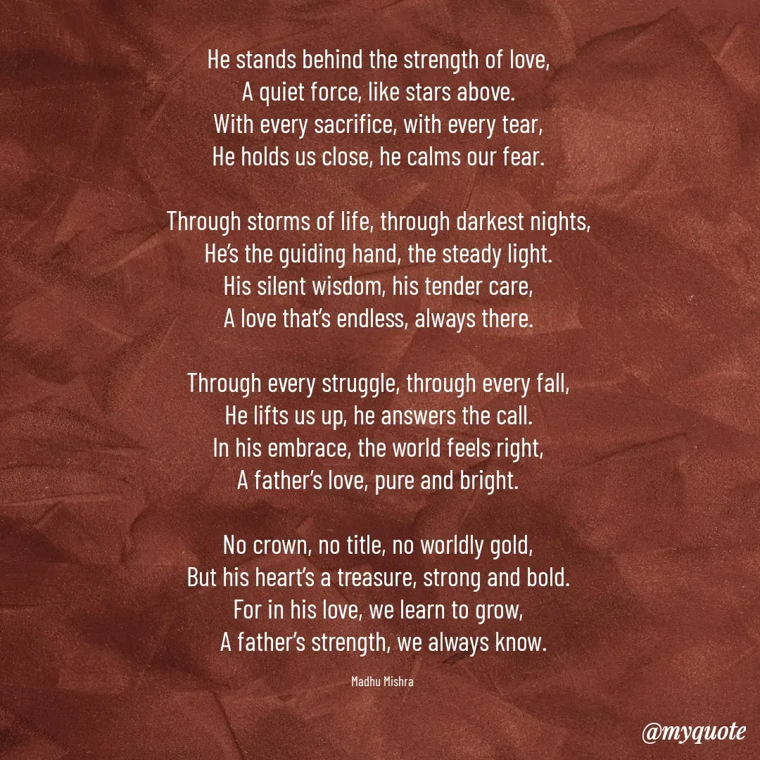 Quote by Honey - He stands behind the strength of love,  
A quiet force, like stars above.  
With every sacrifice, with every tear,  
He holds us close, he calms our fear.  

Through storms of life, through darkest nights,  
He’s the guiding hand, the steady light.  
His silent wisdom, his tender care,  
A love that’s endless, always there.  

Through every struggle, through every fall,  
He lifts us up, he answers the call.  
In his embrace, the world feels right,  
A father’s love, pure and bright.  

No crown, no title, no worldly gold,  
But his heart’s a treasure, strong and bold.  
For in his love, we learn to grow,  
A father’s strength, we always know.

Madhu Mishra  - Made using Quotes Creator App, Post Maker App