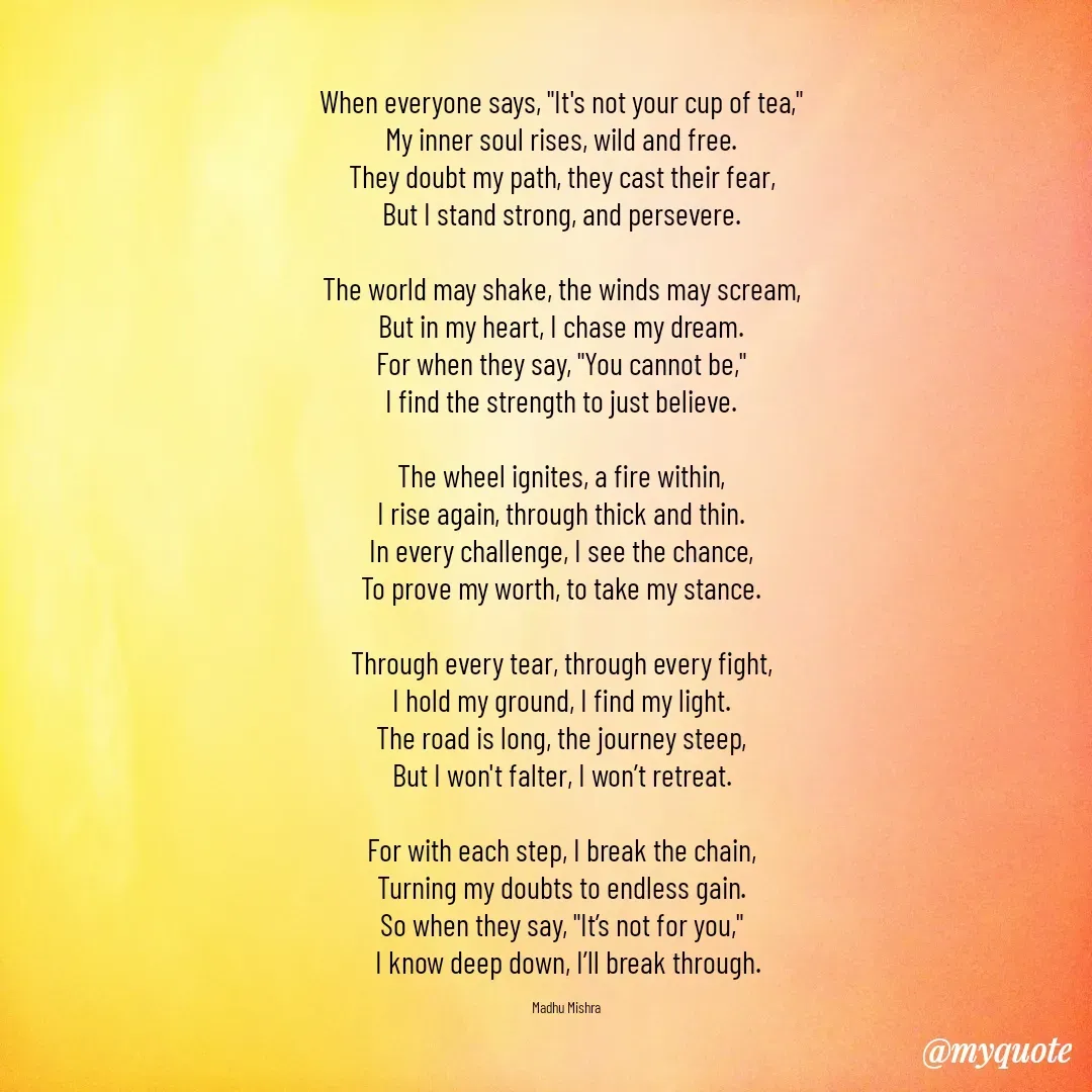 Quote by Honey - When everyone says, "It's not your cup of tea,"  
My inner soul rises, wild and free.  
They doubt my path, they cast their fear,  
But I stand strong, and persevere.  

The world may shake, the winds may scream,  
But in my heart, I chase my dream.  
For when they say, "You cannot be,"  
I find the strength to just believe.  

The wheel ignites, a fire within,  
I rise again, through thick and thin.  
In every challenge, I see the chance,  
To prove my worth, to take my stance.  

Through every tear, through every fight,  
I hold my ground, I find my light.  
The road is long, the journey steep,  
But I won't falter, I won’t retreat.  

For with each step, I break the chain,  
Turning my doubts to endless gain.  
So when they say, "It’s not for you,"  
I know deep down, I’ll break through.

Madhu Mishra  - Made using Quotes Creator App, Post Maker App
