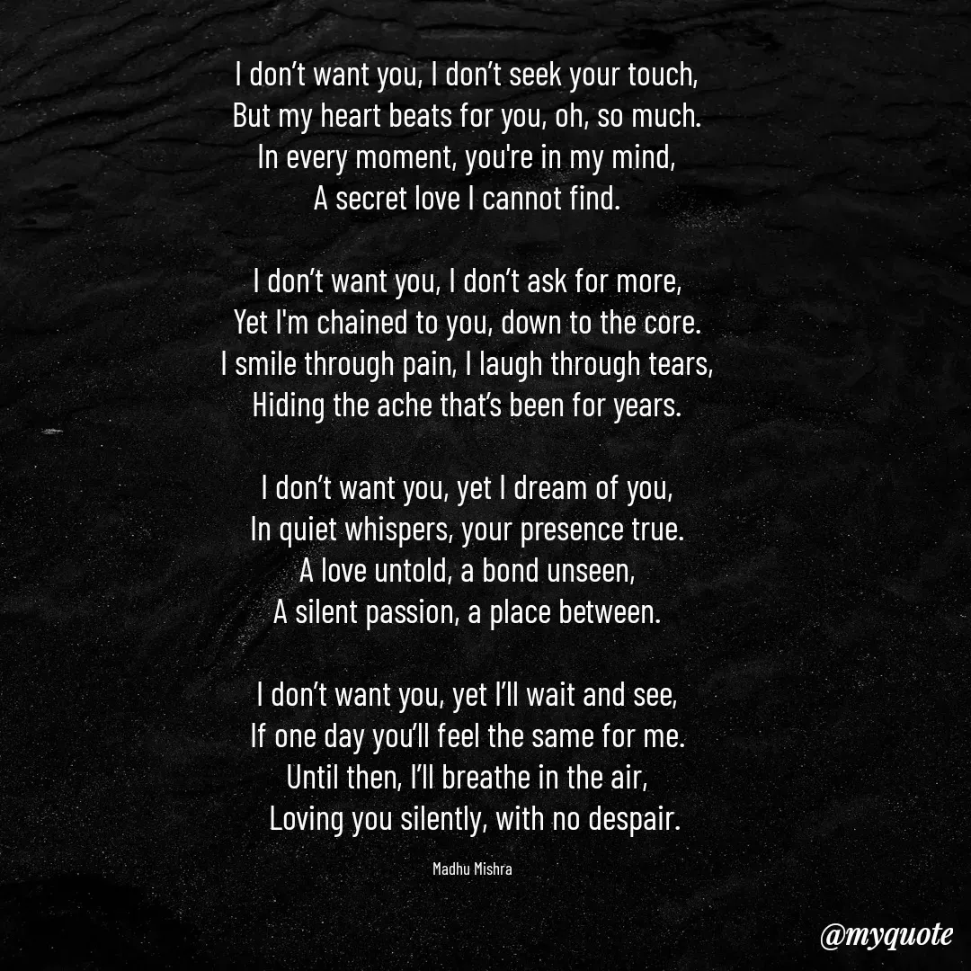 Quote by Honey - I don’t want you, I don’t seek your touch,  
But my heart beats for you, oh, so much.  
In every moment, you're in my mind,  
A secret love I cannot find.  

I don’t want you, I don’t ask for more,  
Yet I'm chained to you, down to the core.  
I smile through pain, I laugh through tears,  
Hiding the ache that’s been for years.  

I don’t want you, yet I dream of you,  
In quiet whispers, your presence true.  
A love untold, a bond unseen,  
A silent passion, a place between.  

I don’t want you, yet I’ll wait and see,  
If one day you’ll feel the same for me.  
Until then, I’ll breathe in the air,  
Loving you silently, with no despair.

Madhu Mishra  - Made using Quotes Creator App, Post Maker App