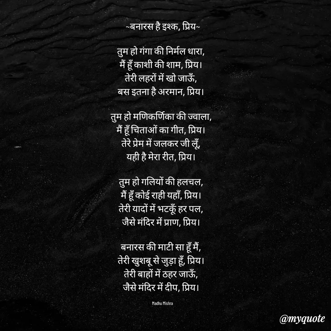 Quote by Honey - ~बनारस है इश्क, प्रिय~

तुम हो गंगा की निर्मल धारा,  
मैं हूँ काशी की शाम, प्रिय।  
तेरी लहरों में खो जाऊँ,  
बस इतना है अरमान, प्रिय।  

तुम हो मणिकर्णिका की ज्वाला,  
मैं हूँ चिताओं का गीत, प्रिय।  
तेरे प्रेम में जलकर जी लूँ,  
यही है मेरा रीत, प्रिय।  

तुम हो गलियों की हलचल,  
मैं हूँ कोई राही यहाँ, प्रिय।  
तेरी यादों में भटकूँ हर पल,  
जैसे मंदिर में प्राण, प्रिय।  

बनारस की माटी सा हूँ मैं,  
तेरी खुशबू से जुड़ा हूँ, प्रिय।  
तेरी बाहों में ठहर जाऊँ,  
जैसे मंदिर में दीप, प्रिय।  

Madhu Mishra  - Made using Quotes Creator App, Post Maker App