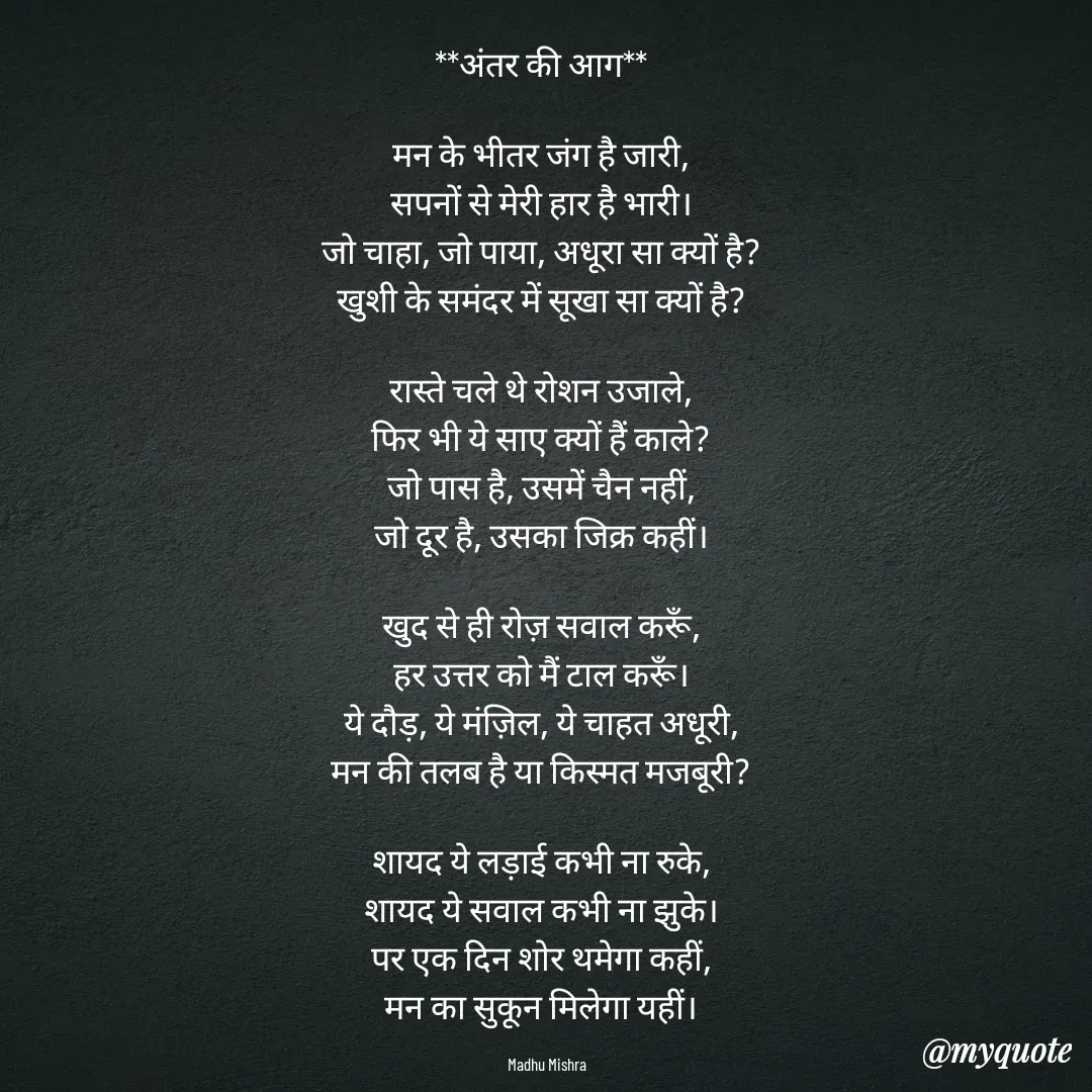 Quote by Honey - **अंतर की आग**  

मन के भीतर जंग है जारी,  
सपनों से मेरी हार है भारी।  
जो चाहा, जो पाया, अधूरा सा क्यों है?  
खुशी के समंदर में सूखा सा क्यों है?  

रास्ते चले थे रोशन उजाले,  
फिर भी ये साए क्यों हैं काले?  
जो पास है, उसमें चैन नहीं,  
जो दूर है, उसका जिक्र कहीं।  

खुद से ही रोज़ सवाल करूँ,  
हर उत्तर को मैं टाल करूँ।  
ये दौड़, ये मंज़िल, ये चाहत अधूरी,  
मन की तलब है या किस्मत मजबूरी?  

शायद ये लड़ाई कभी ना रुके,  
शायद ये सवाल कभी ना झुके।  
पर एक दिन शोर थमेगा कहीं,  
मन का सुकून मिलेगा यहीं।  

Madhu Mishra  - Made using Quotes Creator App, Post Maker App